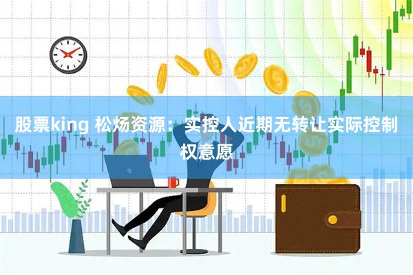 股票king 松炀资源：实控人近期无转让实际控制权意愿
