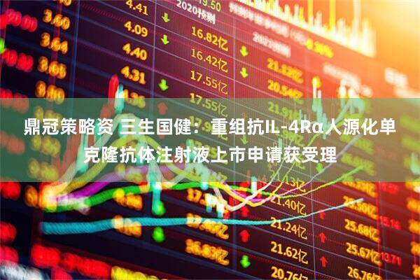 鼎冠策略资 三生国健：重组抗IL-4Rα人源化单克隆抗体注射液上市申请获受理