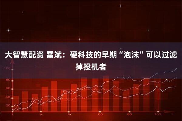 大智慧配资 雷斌：硬科技的早期“泡沫”可以过滤掉投机者