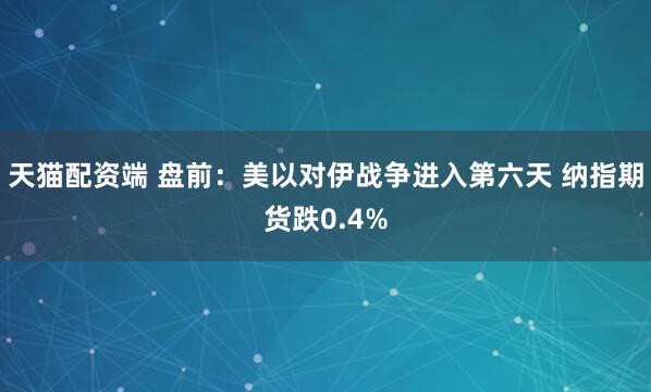 天猫配资端 盘前：美以对伊战争进入第六天 纳指期货跌0.4%