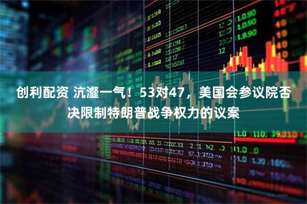 创利配资 沆瀣一气！53对47，美国会参议院否决限制特朗普战争权力的议案