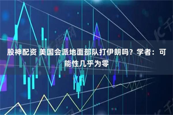 股神配资 美国会派地面部队打伊朗吗？学者：可能性几乎为零