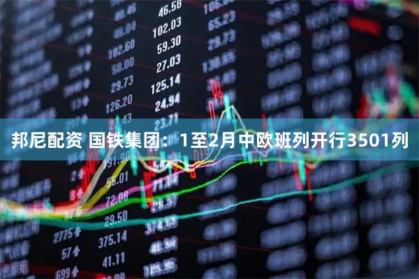 邦尼配资 国铁集团：1至2月中欧班列开行3501列