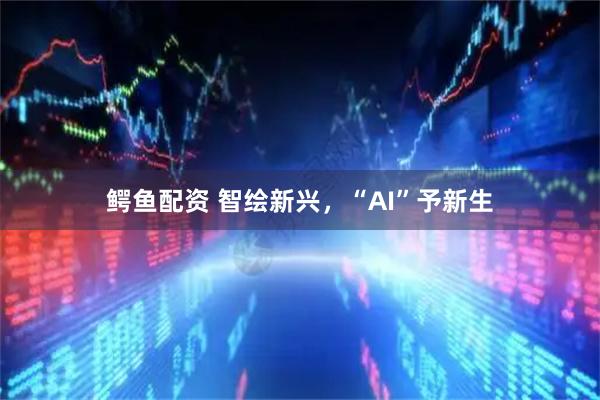 鳄鱼配资 智绘新兴，“AI”予新生