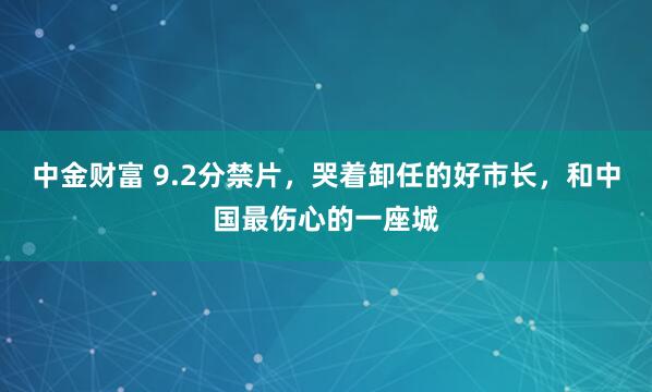 中金财富 9.2分禁片，哭着卸任的好市长，和中国最伤心的一座城