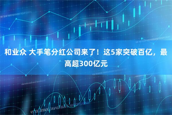 和业众 大手笔分红公司来了！这5家突破百亿，最高超300亿元