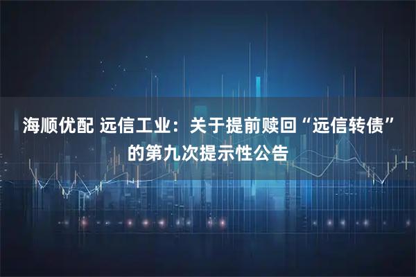 海顺优配 远信工业：关于提前赎回“远信转债”的第九次提示性公告