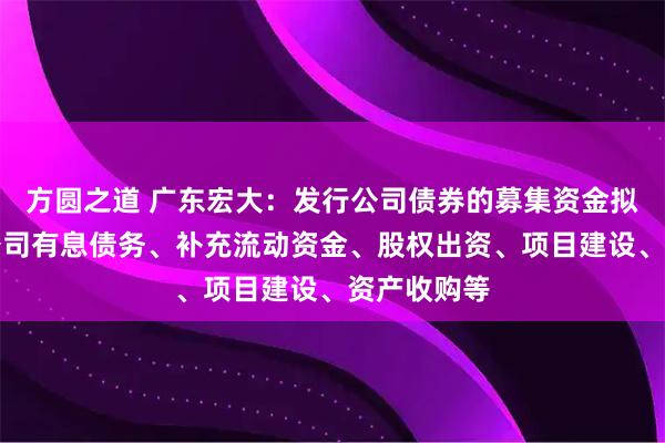 方圆之道 广东宏大：发行公司债券的募集资金拟用于偿还公司有息债务、补充流动资金、股权出资、项目建设、资产收购等