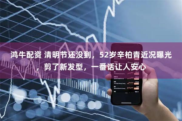 鸿牛配资 清明节还没到，52岁辛柏青近况曝光，剪了新发型，一番话让人安心