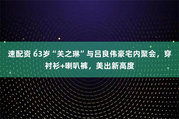 速配资 63岁“关之琳”与吕良伟豪宅内聚会，穿衬衫+喇叭裤，美出新高度