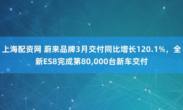 上海配资网 蔚来品牌3月交付同比增长120.1%，全新ES8完成第80,000台新车交付