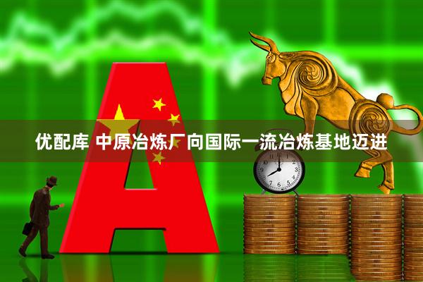 优配库 中原冶炼厂向国际一流冶炼基地迈进