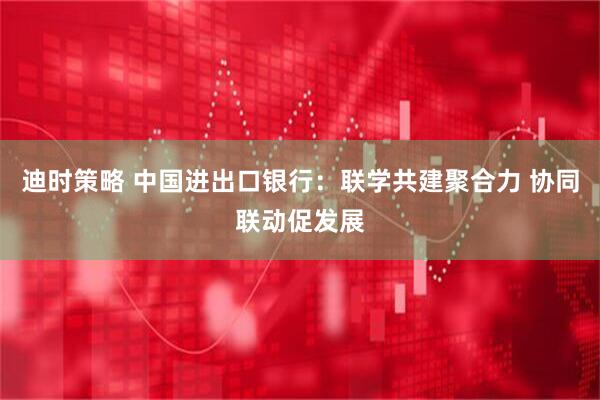 迪时策略 中国进出口银行：联学共建聚合力 协同联动促发展