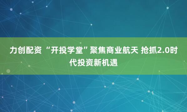 力创配资 “开投学堂”聚焦商业航天 抢抓2.0时代投资新机遇