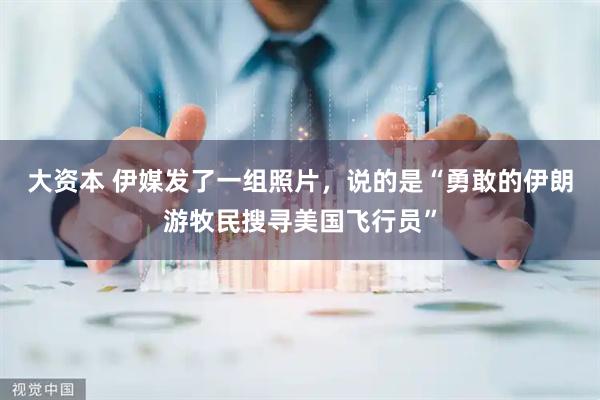 大资本 伊媒发了一组照片，说的是“勇敢的伊朗游牧民搜寻美国飞行员”