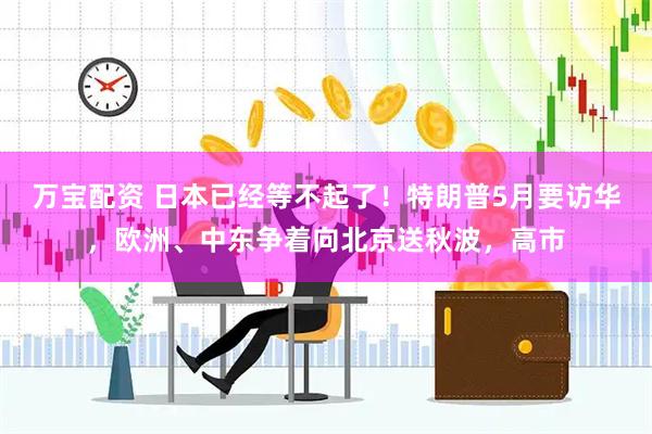万宝配资 日本已经等不起了！特朗普5月要访华，欧洲、中东争着向北京送秋波，高市