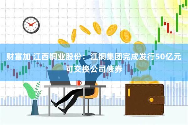 财富加 江西铜业股份：江铜集团完成发行50亿元可交换公司债券
