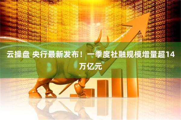 云操盘 央行最新发布！一季度社融规模增量超14万亿元