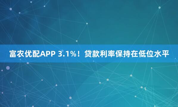 富农优配APP 3.1%！贷款利率保持在低位水平