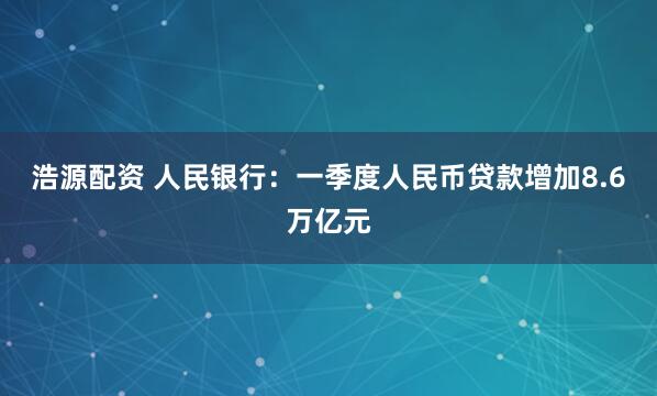 浩源配资 人民银行：一季度人民币贷款增加8.6万亿元