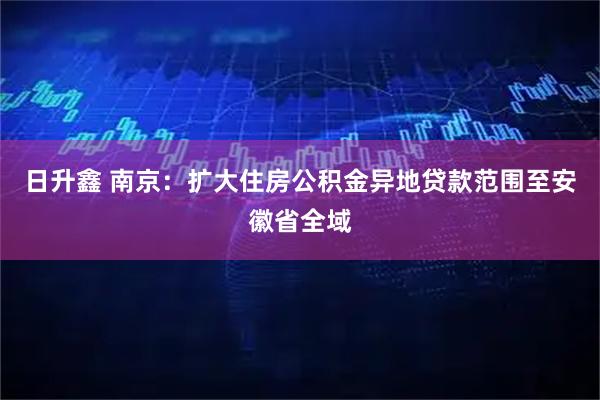 日升鑫 南京：扩大住房公积金异地贷款范围至安徽省全域