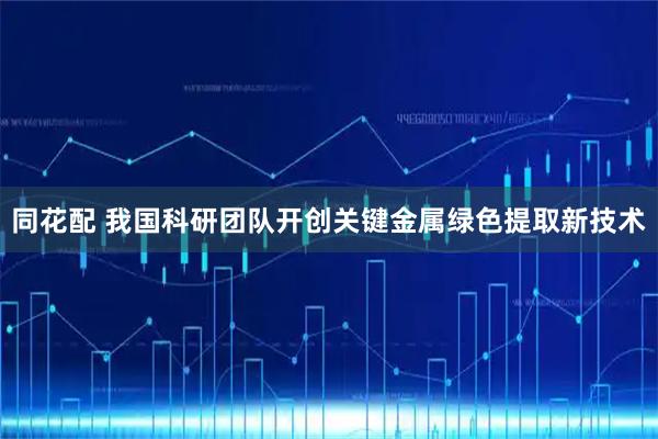 同花配 我国科研团队开创关键金属绿色提取新技术