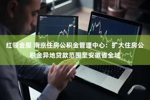 红领金服 南京住房公积金管理中心：扩大住房公积金异地贷款范围至安徽省全域