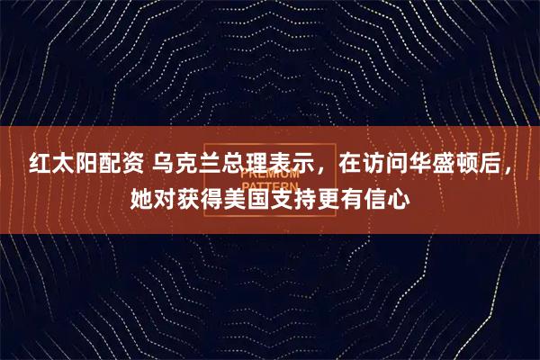 红太阳配资 乌克兰总理表示，在访问华盛顿后，她对获得美国支持更有信心