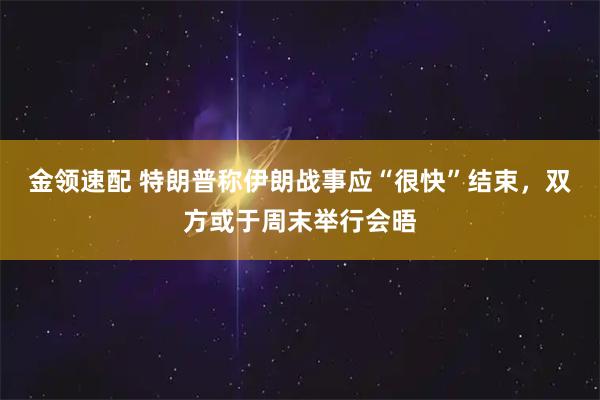 金领速配 特朗普称伊朗战事应“很快”结束，双方或于周末举行会晤