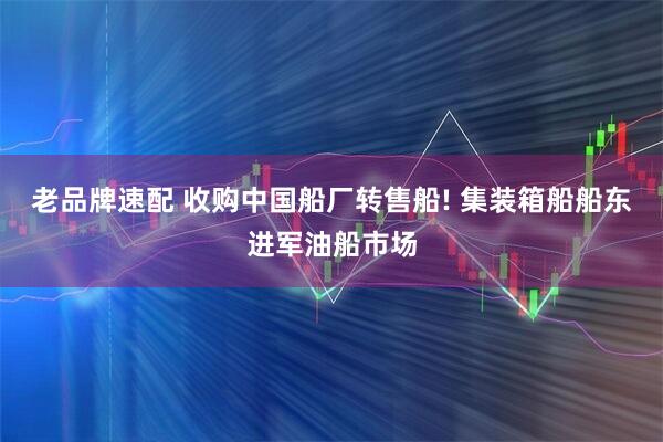 老品牌速配 收购中国船厂转售船! 集装箱船船东进军油船市场