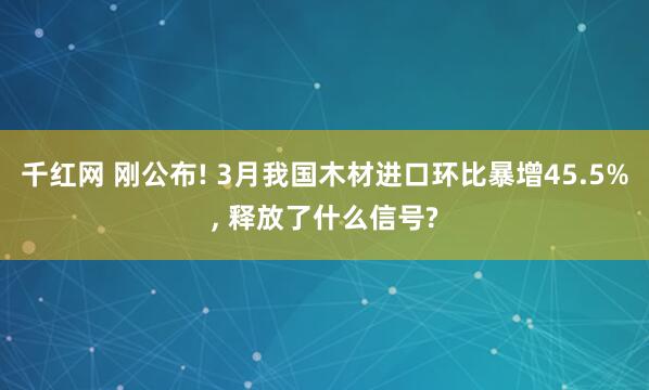 千红网 刚公布! 3月我国木材进口环比暴增45.5%, 释放了什么信号?