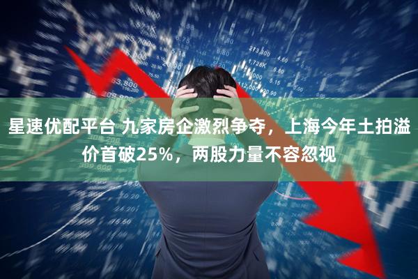 星速优配平台 九家房企激烈争夺，上海今年土拍溢价首破25%，两股力量不容忽视