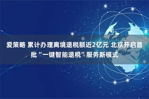 爱策略 累计办理离境退税额近2亿元 北京开启首批“一键智能退税”服务新模式