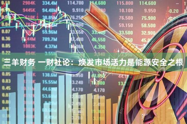 三羊财务 一财社论:焕发市场活力是能源安全之根