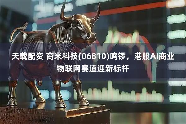 天载配资 商米科技(06810)鸣锣，港股AI商业物联网赛道迎新标杆