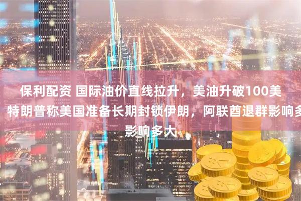 保利配资 国际油价直线拉升,美油升破100美元,特朗普称美国准备长期封锁伊朗,阿联酋退群影响多大