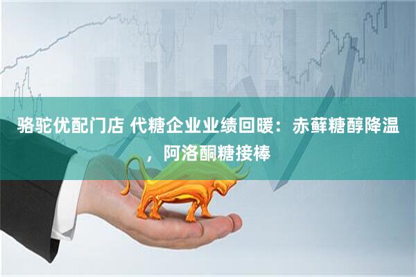 骆驼优配门店 代糖企业业绩回暖：赤藓糖醇降温，阿洛酮糖接棒