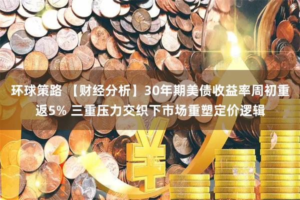 环球策路 【财经分析】30年期美债收益率周初重返5% 三重压力交织下市场重塑定价逻辑
