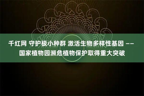 千红网 守护极小种群 激活生物多样性基因 —— 国家植物园濒危植物保护取得重大突破