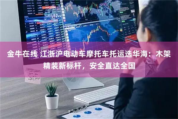 金牛在线 江浙沪电动车摩托车托运选华海:木架精装新标杆,安全直达全国