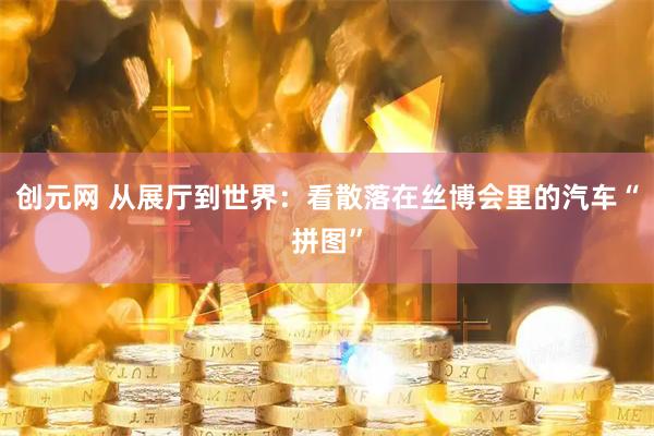 创元网 从展厅到世界:看散落在丝博会里的汽车“拼图”
