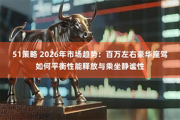 51策略 2026年市场趋势：百万左右豪华座驾如何平衡性能释放与乘坐静谧性