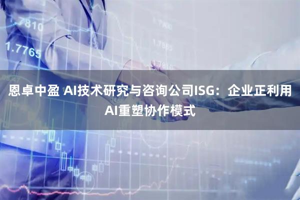 恩卓中盈 AI技术研究与咨询公司ISG：企业正利用AI重塑协作模式