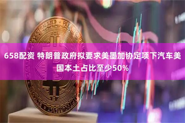 658配资 特朗普政府拟要求美墨加协定项下汽车美国本土占比至少50%