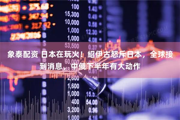 象泰配资 日本在玩火!绍伊古怒斥日本,全球接到消息,中俄下半年有大动作