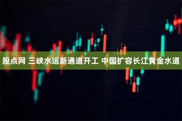 股点网 三峡水运新通道开工 中国扩容长江黄金水道