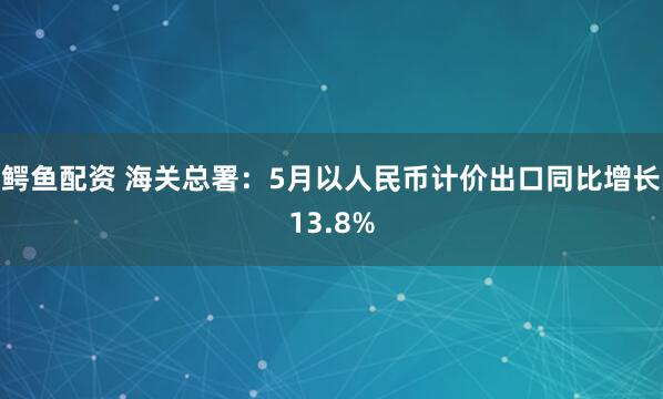 鳄鱼配资 海关总署：5月以人民币计价出口同比增长13.8%