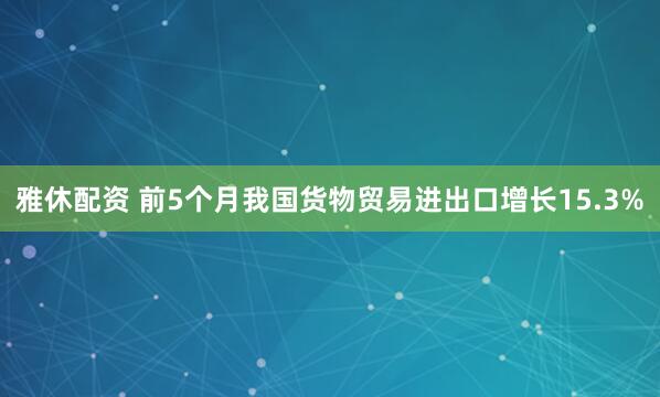 雅休配资 前5个月我国货物贸易进出口增长15.3%