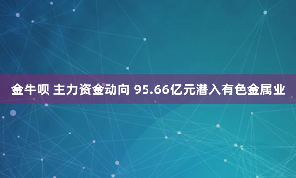 金牛呗 主力资金动向 95.66亿元潜入有色金属业