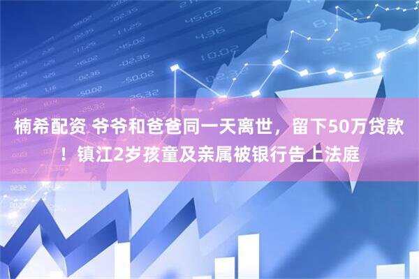 楠希配资 爷爷和爸爸同一天离世，留下50万贷款！镇江2岁孩童及亲属被银行告上法庭
